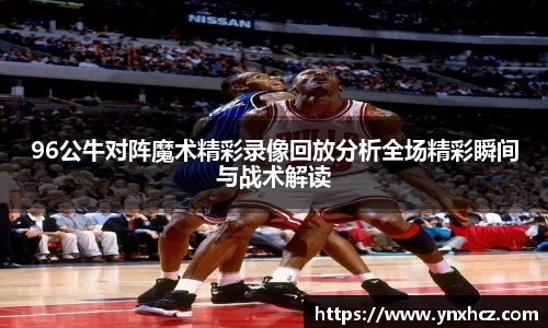96公牛对阵魔术精彩录像回放分析全场精彩瞬间与战术解读