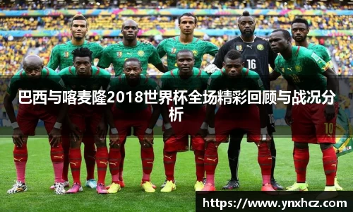 巴西与喀麦隆2018世界杯全场精彩回顾与战况分析